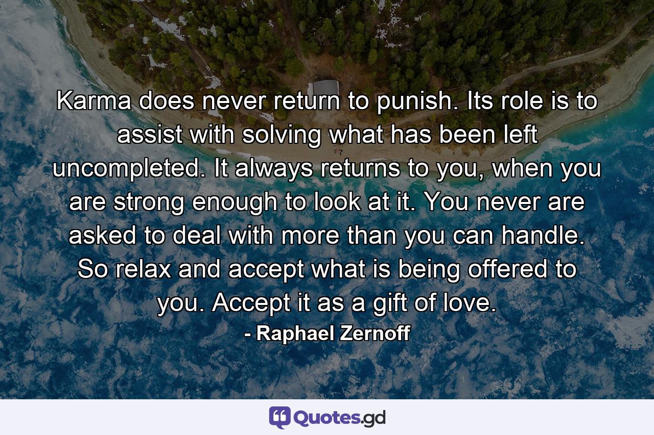 Karma does never return to punish. Its role is to assist with solving what has been left uncompleted. It always returns to you, when you are strong enough to look at it. You never are asked to deal with more than you can handle. So relax and accept what is being offered to you. Accept it as a gift of love. - Quote by Raphael Zernoff