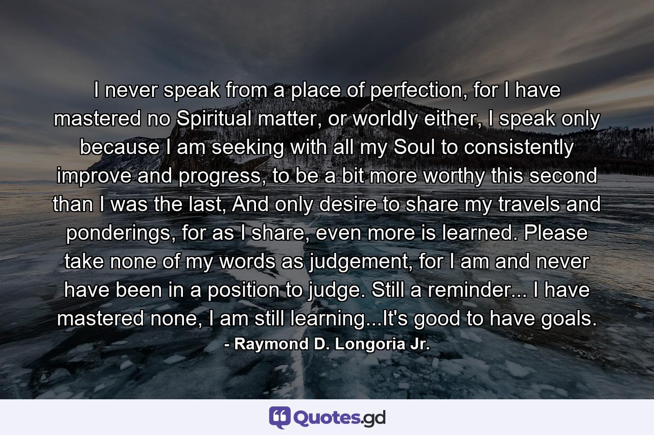 I never speak from a place of perfection, for I have mastered no Spiritual matter, or worldly either, I speak only because I am seeking with all my Soul to consistently improve and progress, to be a bit more worthy this second than I was the last, And only desire to share my travels and ponderings, for as I share, even more is learned. Please take none of my words as judgement, for I am and never have been in a position to judge. Still a reminder... I have mastered none, I am still learning...It's good to have goals. - Quote by Raymond D. Longoria Jr.