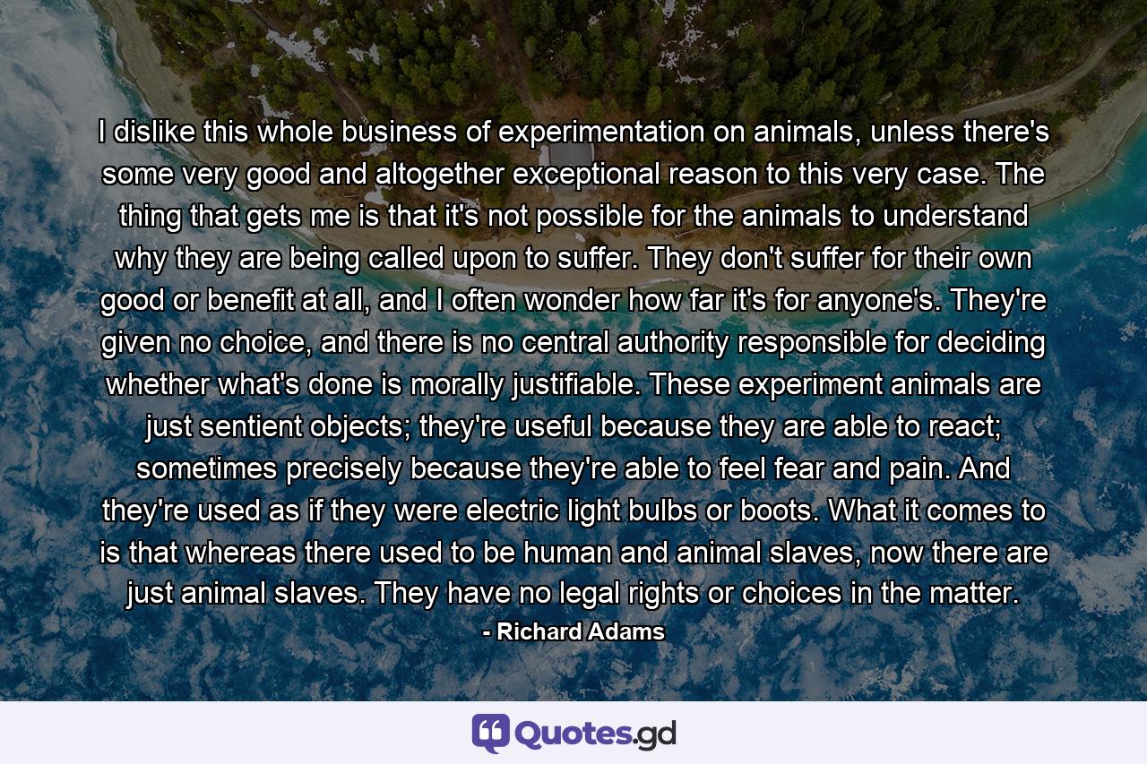 I dislike this whole business of experimentation on animals, unless there's some very good and altogether exceptional reason to this very case. The thing that gets me is that it's not possible for the animals to understand why they are being called upon to suffer. They don't suffer for their own good or benefit at all, and I often wonder how far it's for anyone's. They're given no choice, and there is no central authority responsible for deciding whether what's done is morally justifiable. These experiment animals are just sentient objects; they're useful because they are able to react; sometimes precisely because they're able to feel fear and pain. And they're used as if they were electric light bulbs or boots. What it comes to is that whereas there used to be human and animal slaves, now there are just animal slaves. They have no legal rights or choices in the matter. - Quote by Richard Adams