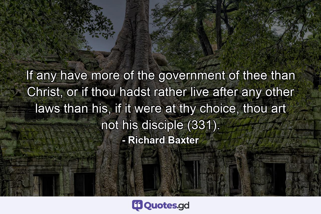 If any have more of the government of thee than Christ, or if thou hadst rather live after any other laws than his, if it were at thy choice, thou art not his disciple (331). - Quote by Richard Baxter