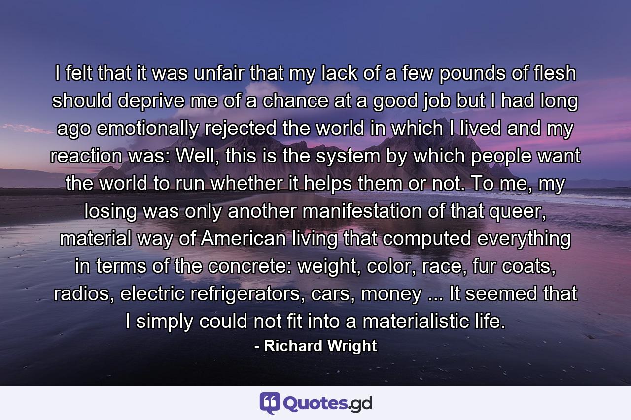 I felt that it was unfair that my lack of a few pounds of flesh should deprive me of a chance at a good job but I had long ago emotionally rejected the world in which I lived and my reaction was: Well, this is the system by which people want the world to run whether it helps them or not. To me, my losing was only another manifestation of that queer, material way of American living that computed everything in terms of the concrete: weight, color, race, fur coats, radios, electric refrigerators, cars, money ... It seemed that I simply could not fit into a materialistic life. - Quote by Richard Wright