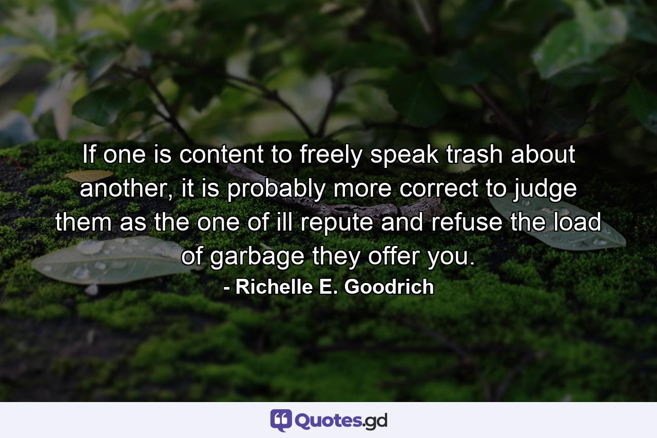 If one is content to freely speak trash about another, it is probably more correct to judge them as the one of ill repute and refuse the load of garbage they offer you. - Quote by Richelle E. Goodrich