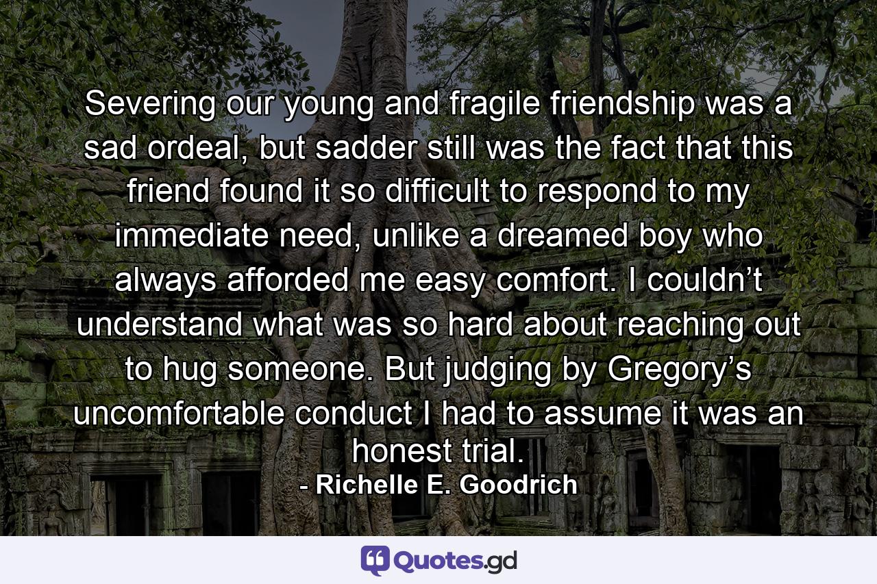 Severing our young and fragile friendship was a sad ordeal, but sadder still was the fact that this friend found it so difficult to respond to my immediate need, unlike a dreamed boy who always afforded me easy comfort. I couldn’t understand what was so hard about reaching out to hug someone. But judging by Gregory’s uncomfortable conduct I had to assume it was an honest trial. - Quote by Richelle E. Goodrich