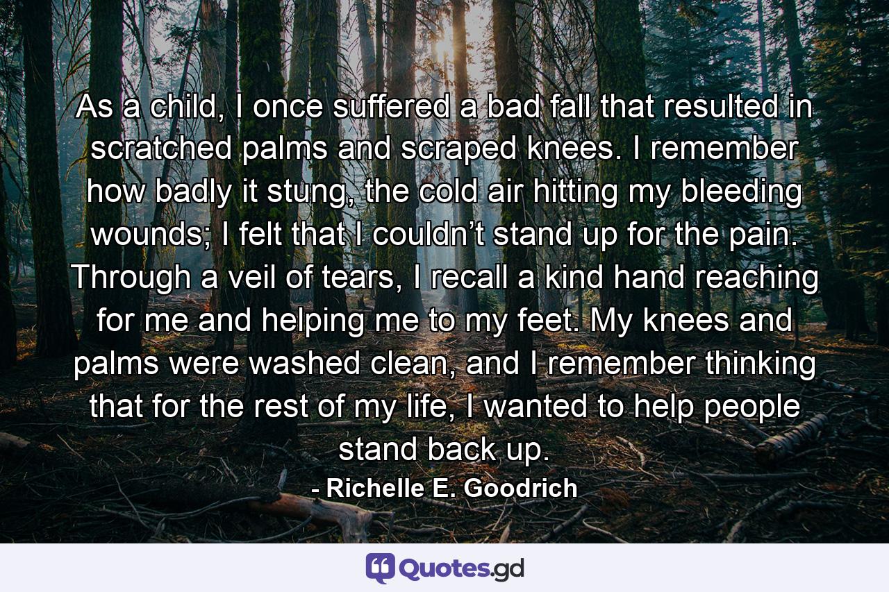 As a child, I once suffered a bad fall that resulted in scratched palms and scraped knees. I remember how badly it stung, the cold air hitting my bleeding wounds; I felt that I couldn’t stand up for the pain. Through a veil of tears, I recall a kind hand reaching for me and helping me to my feet. My knees and palms were washed clean, and I remember thinking that for the rest of my life, I wanted to help people stand back up. - Quote by Richelle E. Goodrich