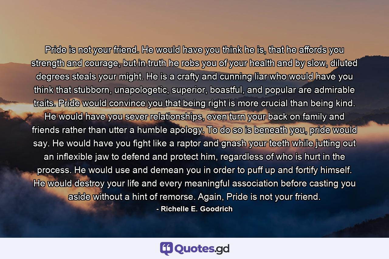 Pride is not your friend. He would have you think he is, that he affords you strength and courage, but in truth he robs you of your health and by slow, diluted degrees steals your might. He is a crafty and cunning liar who would have you think that stubborn, unapologetic, superior, boastful, and popular are admirable traits. Pride would convince you that being right is more crucial than being kind. He would have you sever relationships, even turn your back on family and friends rather than utter a humble apology. To do so is beneath you, pride would say. He would have you fight like a raptor and gnash your teeth while jutting out an inflexible jaw to defend and protect him, regardless of who is hurt in the process. He would use and demean you in order to puff up and fortify himself. He would destroy your life and every meaningful association before casting you aside without a hint of remorse. Again, Pride is not your friend. - Quote by Richelle E. Goodrich