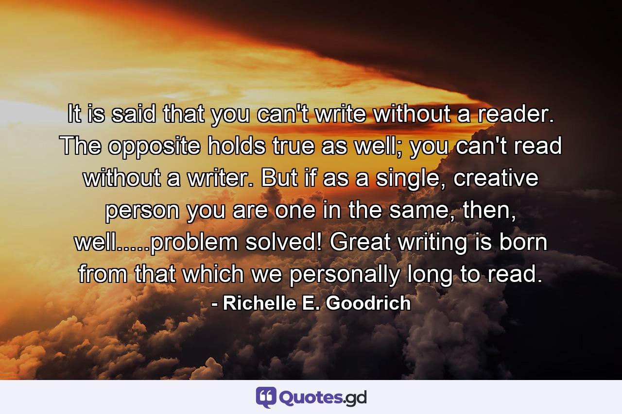 It is said that you can't write without a reader. The opposite holds true as well; you can't read without a writer. But if as a single, creative person you are one in the same, then, well.....problem solved! Great writing is born from that which we personally long to read. - Quote by Richelle E. Goodrich