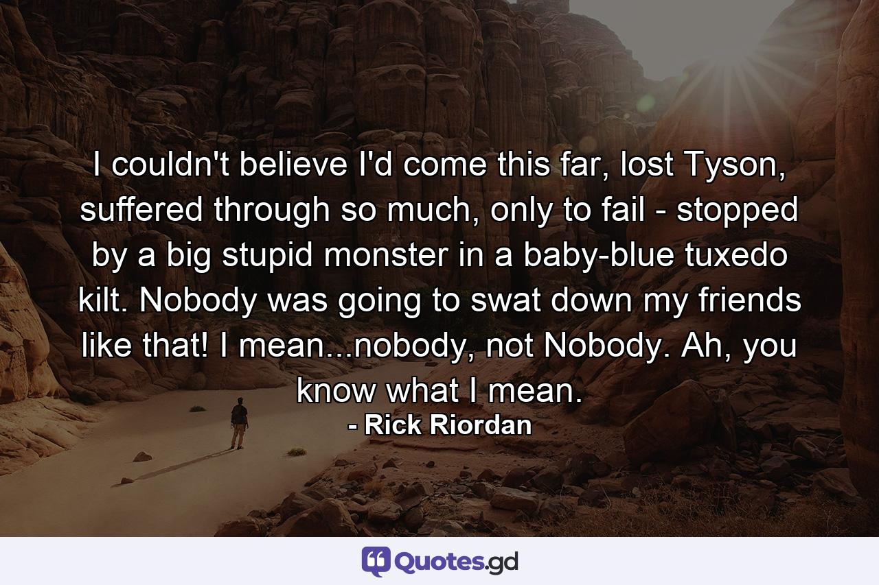 I couldn't believe I'd come this far, lost Tyson, suffered through so much, only to fail - stopped by a big stupid monster in a baby-blue tuxedo kilt. Nobody was going to swat down my friends like that! I mean...nobody, not Nobody. Ah, you know what I mean. - Quote by Rick Riordan