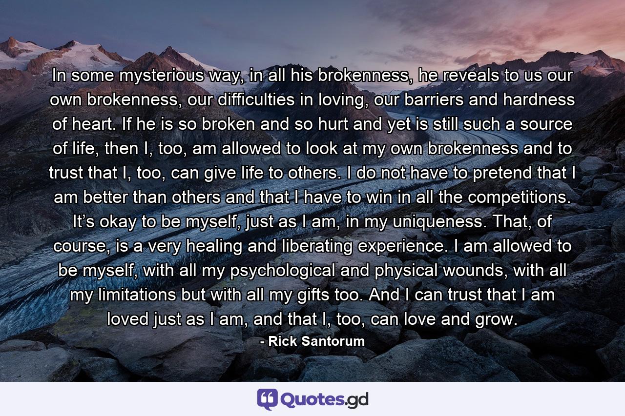 In some mysterious way, in all his brokenness, he reveals to us our own brokenness, our difficulties in loving, our barriers and hardness of heart. If he is so broken and so hurt and yet is still such a source of life, then I, too, am allowed to look at my own brokenness and to trust that I, too, can give life to others. I do not have to pretend that I am better than others and that I have to win in all the competitions. It’s okay to be myself, just as I am, in my uniqueness. That, of course, is a very healing and liberating experience. I am allowed to be myself, with all my psychological and physical wounds, with all my limitations but with all my gifts too. And I can trust that I am loved just as I am, and that I, too, can love and grow. - Quote by Rick Santorum