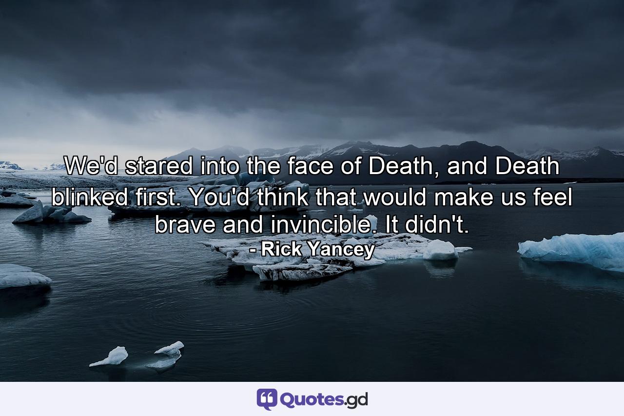 We'd stared into the face of Death, and Death blinked first. You'd think that would make us feel brave and invincible. It didn't. - Quote by Rick Yancey