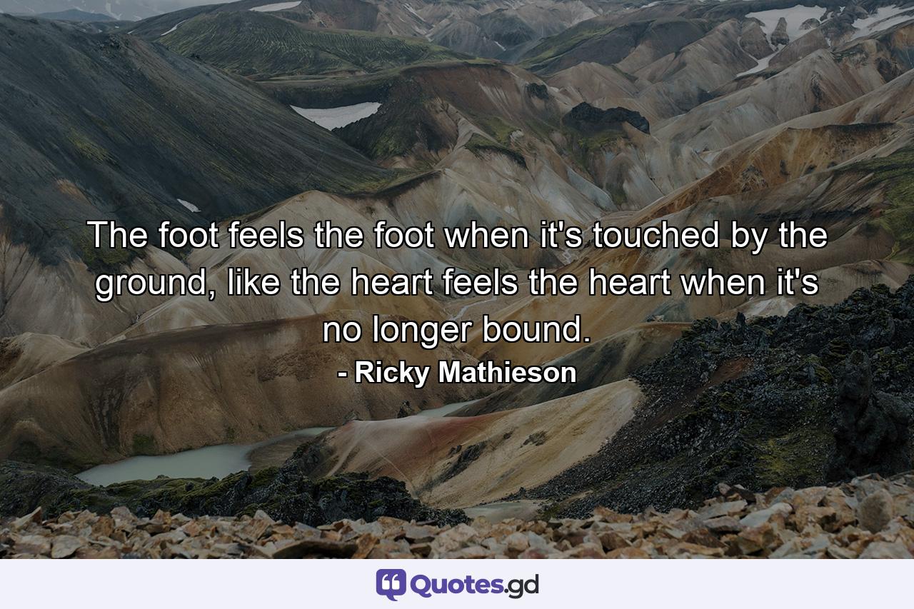 The foot feels the foot when it's touched by the ground, like the heart feels the heart when it's no longer bound. - Quote by Ricky Mathieson