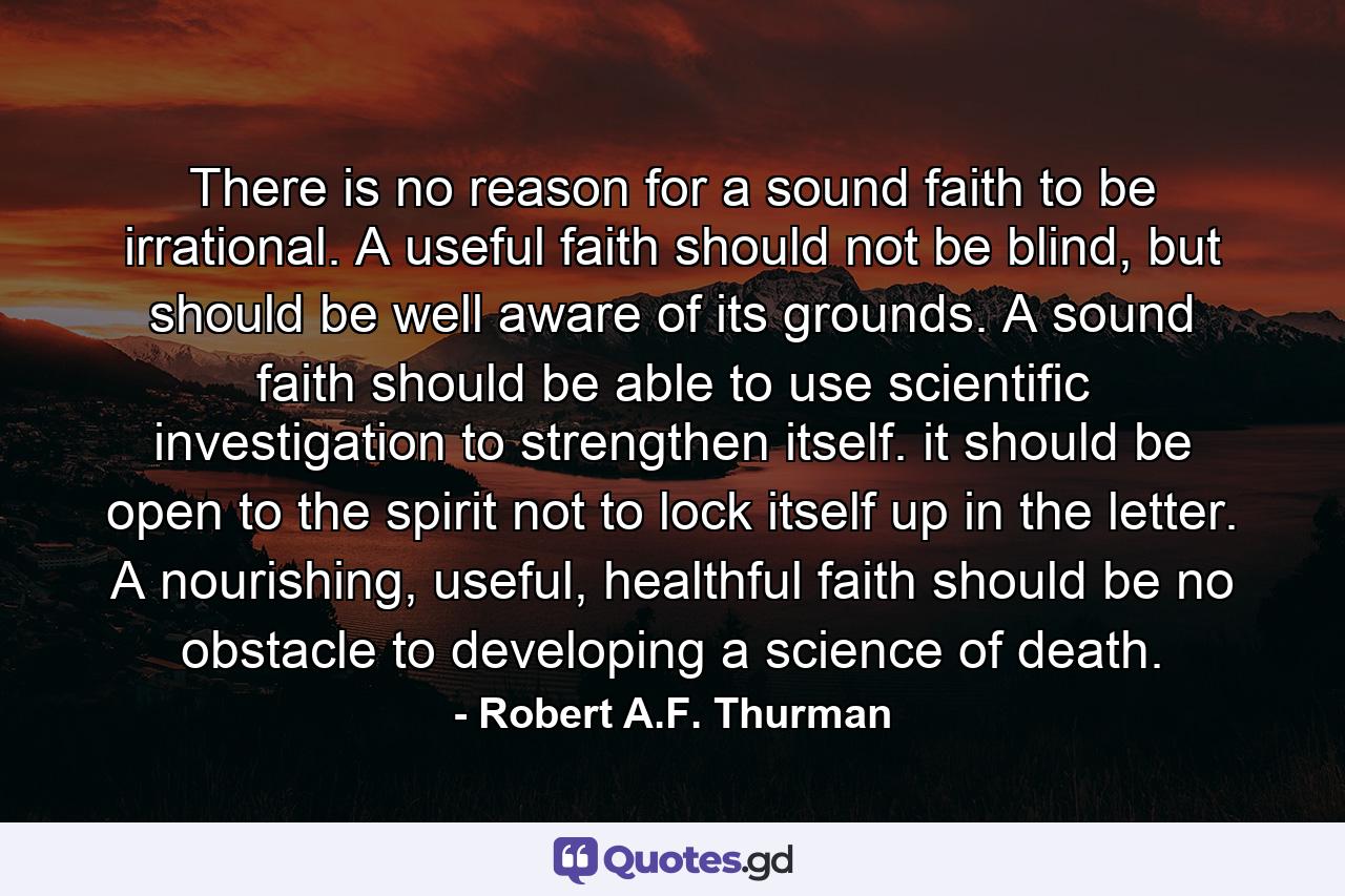 There is no reason for a sound faith to be irrational. A useful faith should not be blind, but should be well aware of its grounds. A sound faith should be able to use scientific investigation to strengthen itself. it should be open to the spirit not to lock itself up in the letter. A nourishing, useful, healthful faith should be no obstacle to developing a science of death. - Quote by Robert A.F. Thurman