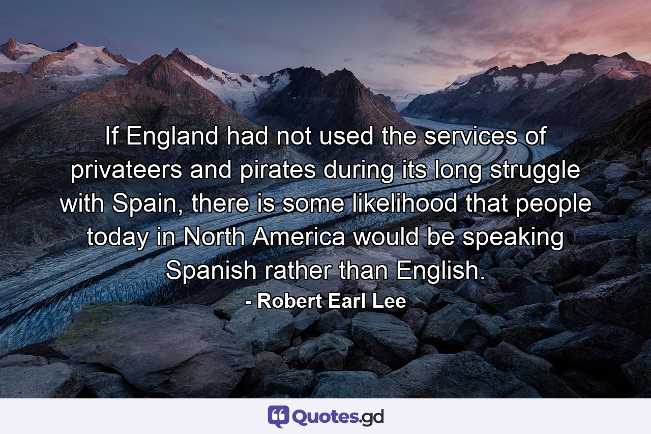 If England had not used the services of privateers and pirates during its long struggle with Spain, there is some likelihood that people today in North America would be speaking Spanish rather than English. - Quote by Robert Earl Lee