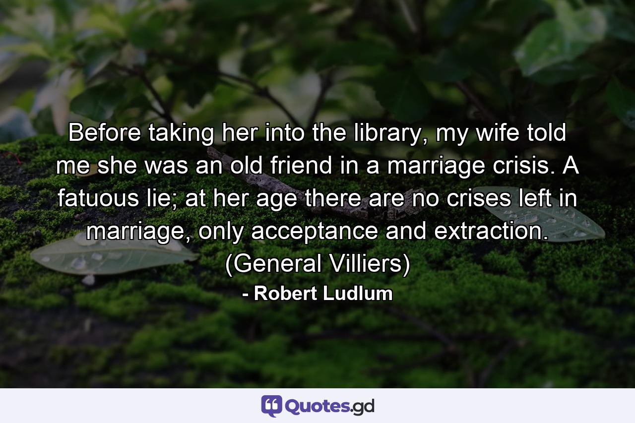 Before taking her into the library, my wife told me she was an old friend in a marriage crisis. A fatuous lie; at her age there are no crises left in marriage, only acceptance and extraction. (General Villiers) - Quote by Robert Ludlum