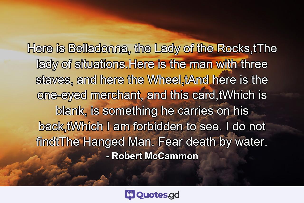 Here is Belladonna, the Lady of the Rocks,tThe lady of situations.Here is the man with three staves, and here the Wheel,tAnd here is the one-eyed merchant, and this card,tWhich is blank, is something he carries on his back,tWhich I am forbidden to see. I do not findtThe Hanged Man. Fear death by water. - Quote by Robert McCammon