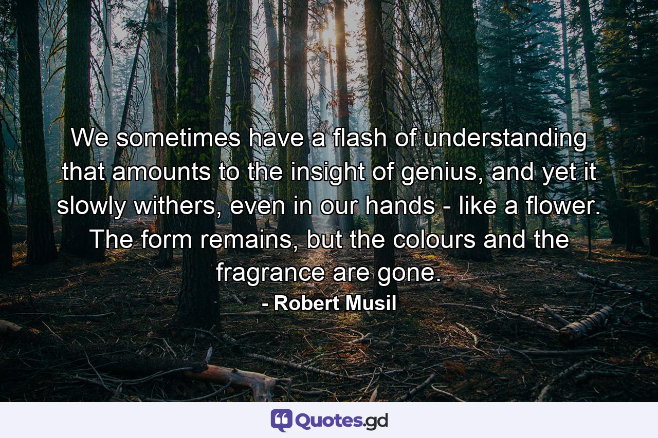 We sometimes have a flash of understanding that amounts to the insight of genius, and yet it slowly withers, even in our hands - like a flower. The form remains, but the colours and the fragrance are gone. - Quote by Robert Musil