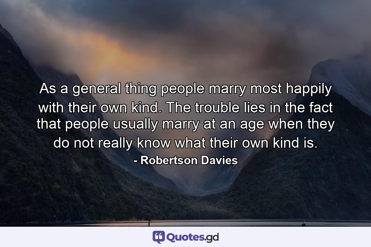 As a general thing  people marry most happily with their own kind. The trouble lies in the fact that people usually marry at an age when they do not really know what their own kind is. - Quote by Robertson Davies