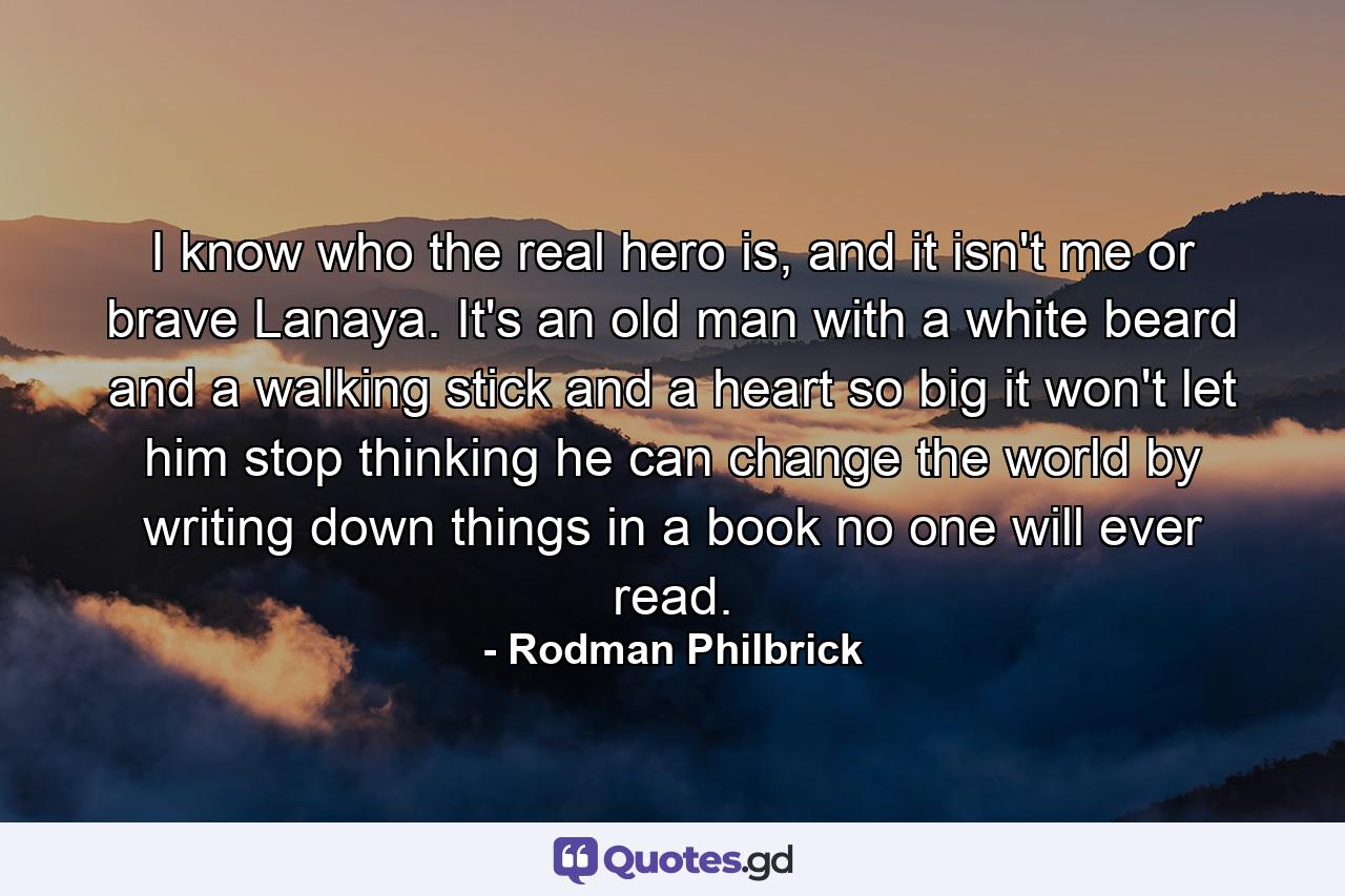 I know who the real hero is, and it isn't me or brave Lanaya. It's an old man with a white beard and a walking stick and a heart so big it won't let him stop thinking he can change the world by writing down things in a book no one will ever read. - Quote by Rodman Philbrick