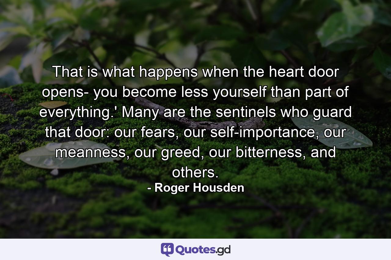 That is what happens when the heart door opens- you become less yourself than part of everything.' Many are the sentinels who guard that door: our fears, our self-importance, our meanness, our greed, our bitterness, and others. - Quote by Roger Housden
