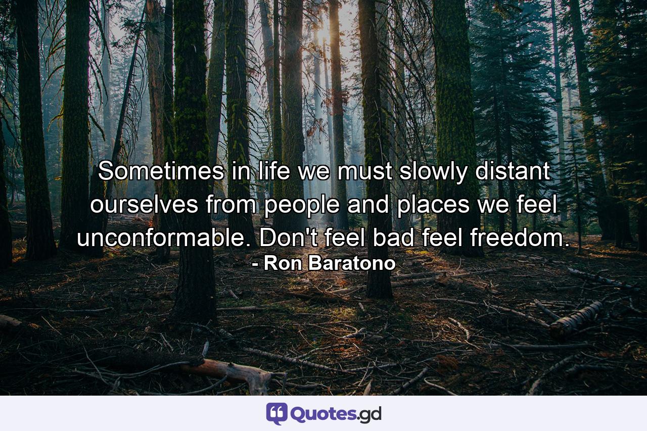 Sometimes in life we must slowly distant ourselves from people and places we feel unconformable. Don't feel bad feel freedom. - Quote by Ron Baratono