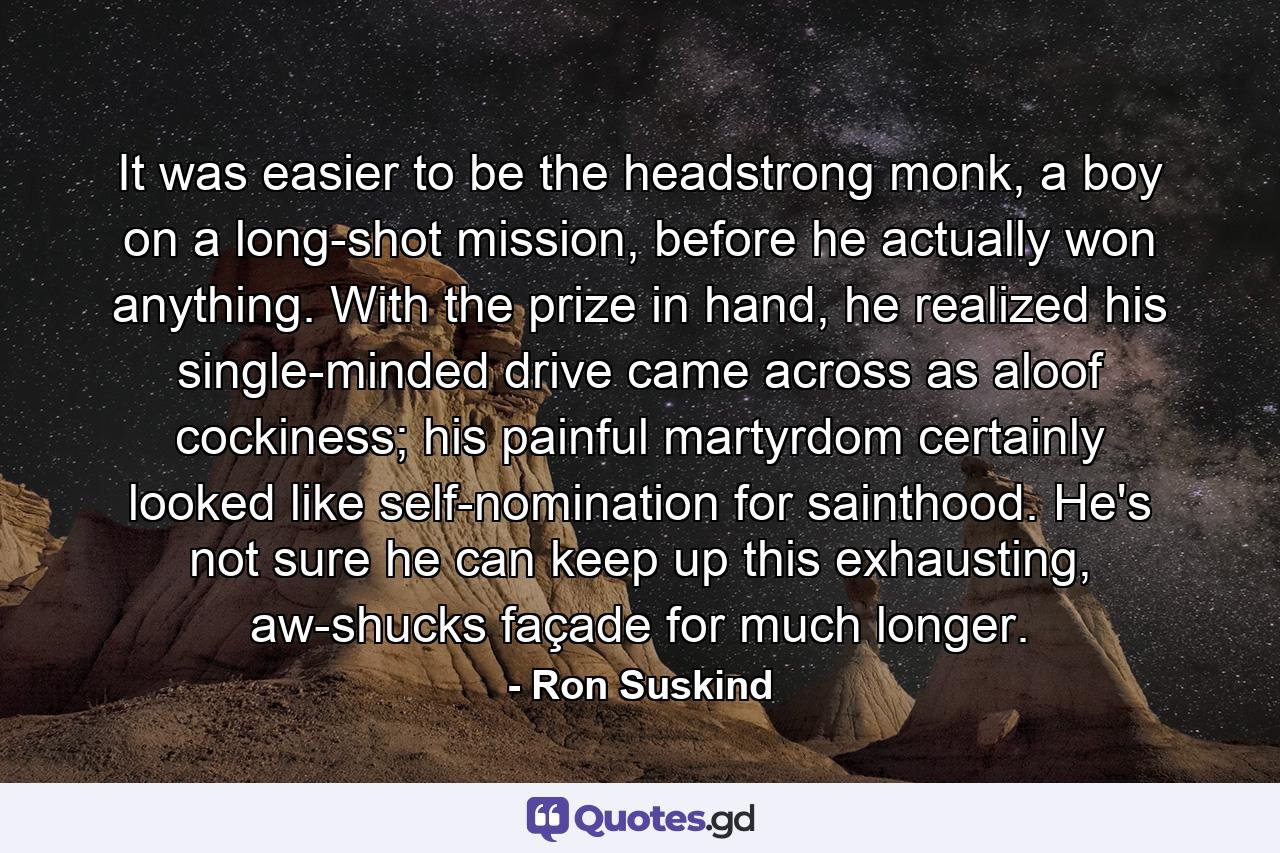 It was easier to be the headstrong monk, a boy on a long-shot mission, before he actually won anything. With the prize in hand, he realized his single-minded drive came across as aloof cockiness; his painful martyrdom certainly looked like self-nomination for sainthood. He's not sure he can keep up this exhausting, aw-shucks façade for much longer. - Quote by Ron Suskind