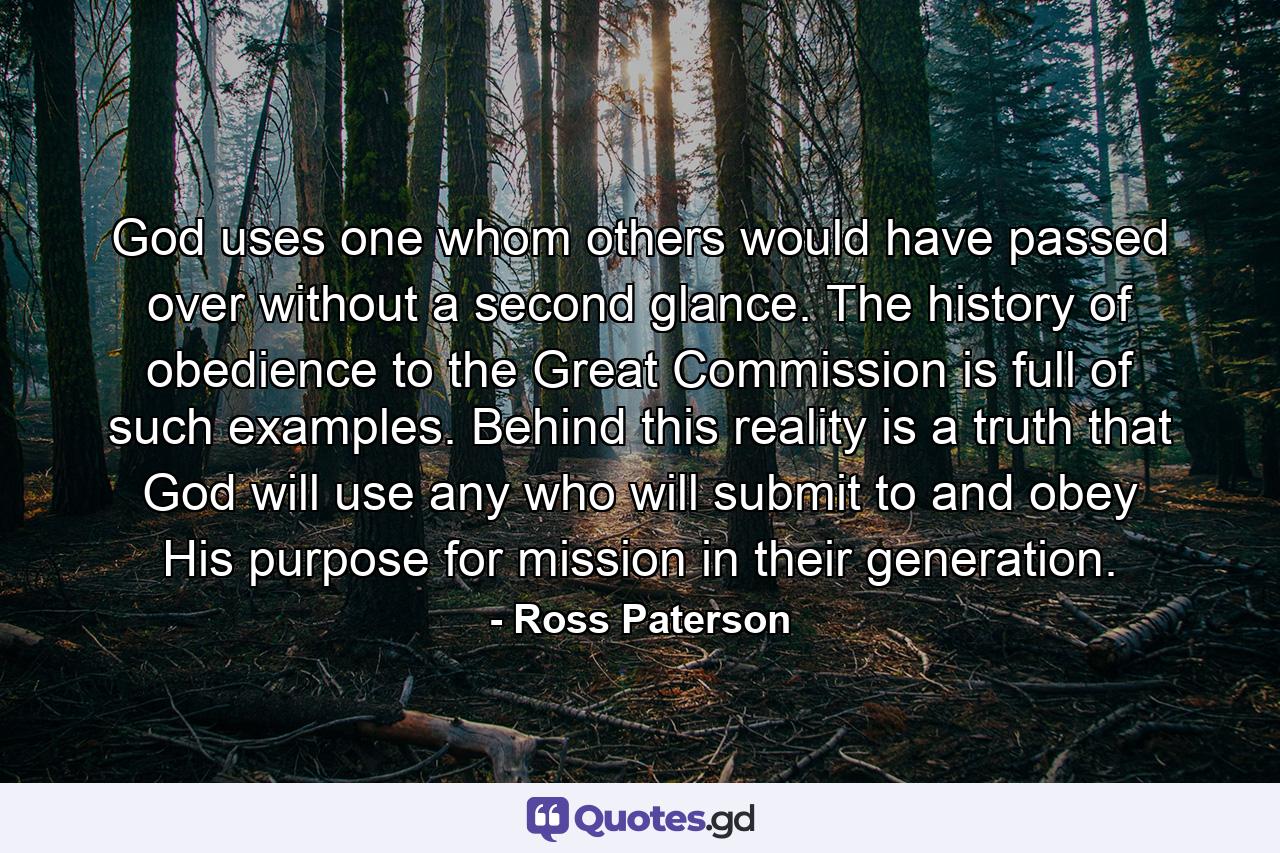 God uses one whom others would have passed over without a second glance. The history of obedience to the Great Commission is full of such examples. Behind this reality is a truth that God will use any who will submit to and obey His purpose for mission in their generation. - Quote by Ross Paterson