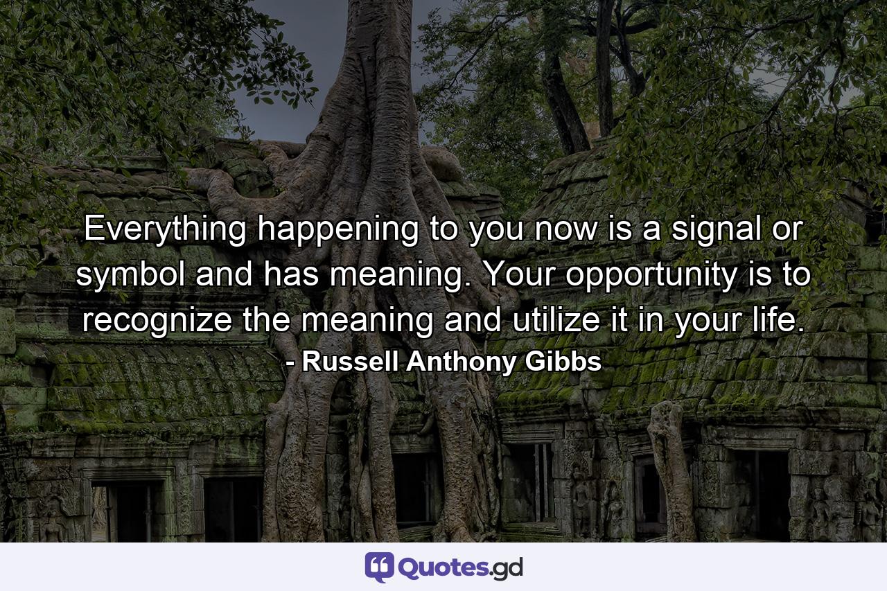 Everything happening to you now is a signal or symbol and has meaning. Your opportunity is to recognize the meaning and utilize it in your life. - Quote by Russell Anthony Gibbs