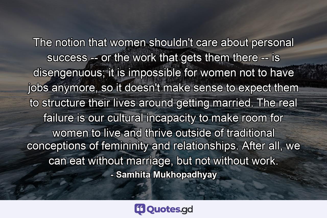 The notion that women shouldn't care about personal success -- or the work that gets them there -- is disengenuous; it is impossible for women not to have jobs anymore, so it doesn't make sense to expect them to structure their lives around getting married. The real failure is our cultural incapacity to make room for women to live and thrive outside of traditional conceptions of femininity and relationships. After all, we can eat without marriage, but not without work. - Quote by Samhita Mukhopadhyay