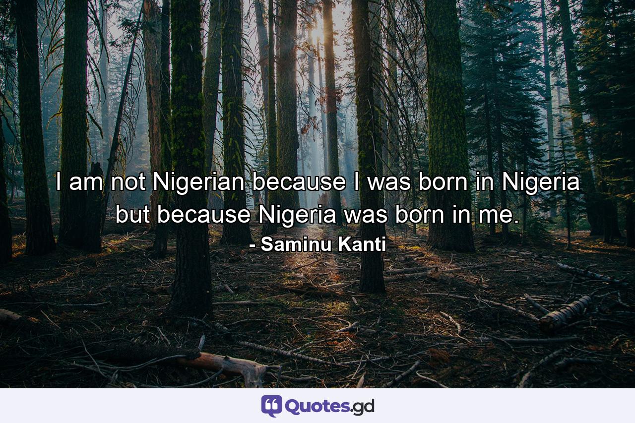 I am not Nigerian because I was born in Nigeria but because Nigeria was born in me. - Quote by Saminu Kanti