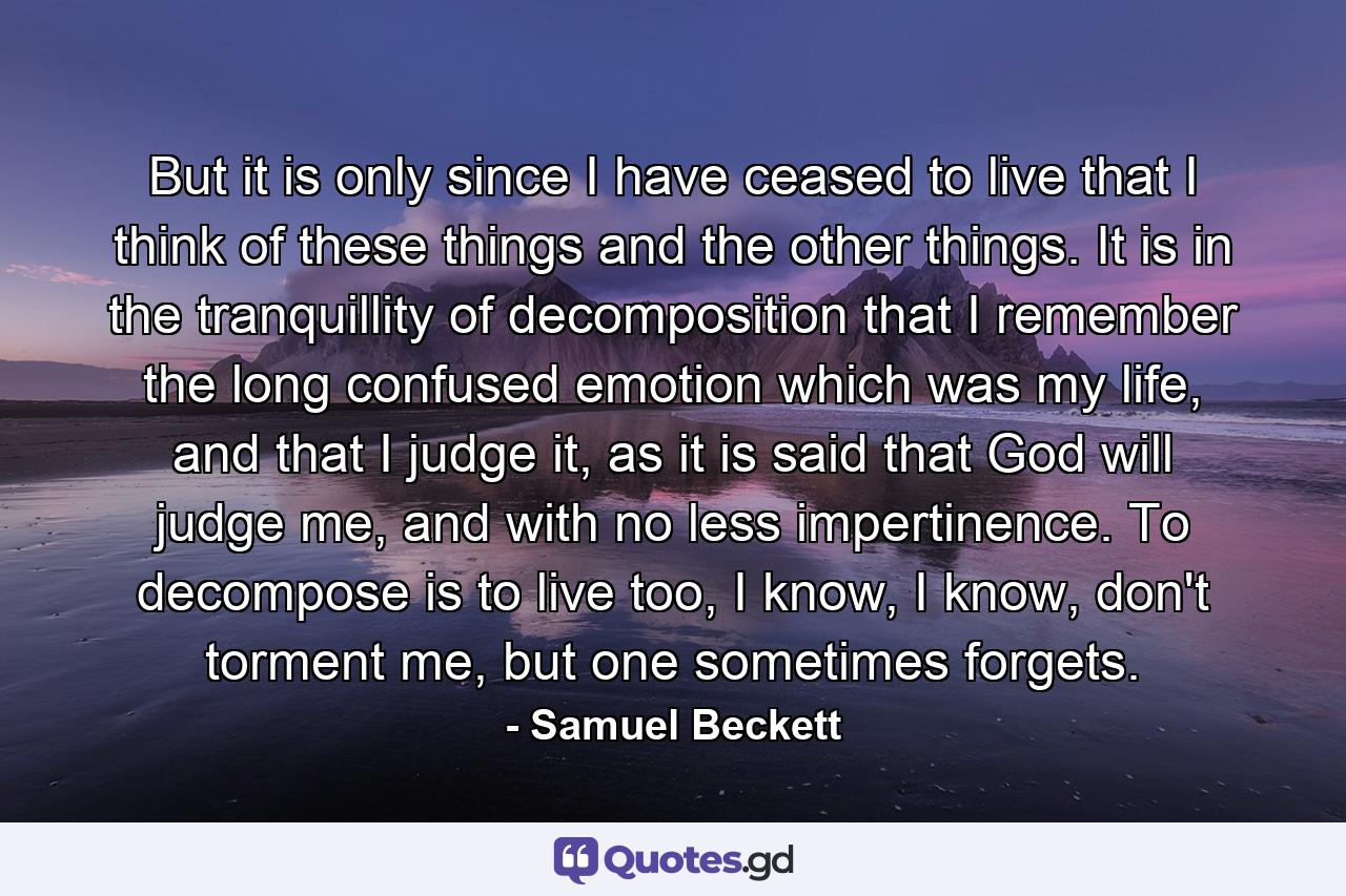 But it is only since I have ceased to live that I think of these things and the other things. It is in the tranquillity of decomposition that I remember the long confused emotion which was my life, and that I judge it, as it is said that God will judge me, and with no less impertinence. To decompose is to live too, I know, I know, don't torment me, but one sometimes forgets. - Quote by Samuel Beckett