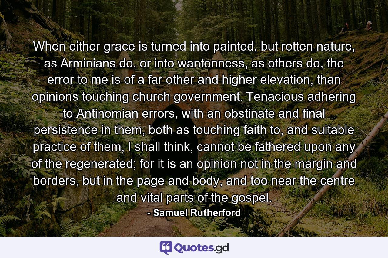 When either grace is turned into painted, but rotten nature, as Arminians do, or into wantonness, as others do, the error to me is of a far other and higher elevation, than opinions touching church government. Tenacious adhering to Antinomian errors, with an obstinate and final persistence in them, both as touching faith to, and suitable practice of them, I shall think, cannot be fathered upon any of the regenerated; for it is an opinion not in the margin and borders, but in the page and body, and too near the centre and vital parts of the gospel. - Quote by Samuel Rutherford