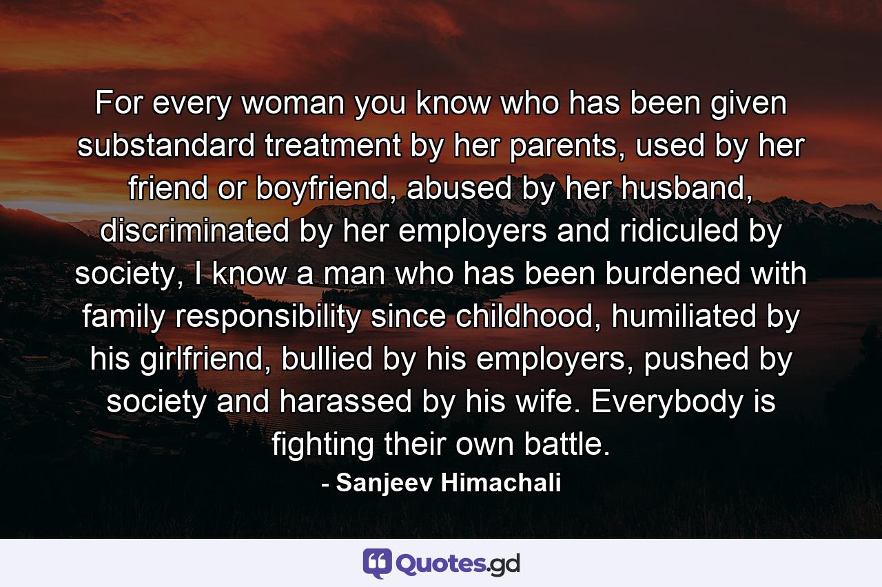 For every woman you know who has been given substandard treatment by her parents, used by her friend or boyfriend, abused by her husband, discriminated by her employers and ridiculed by society, I know a man who has been burdened with family responsibility since childhood, humiliated by his girlfriend, bullied by his employers, pushed by society and harassed by his wife. Everybody is fighting their own battle. - Quote by Sanjeev Himachali