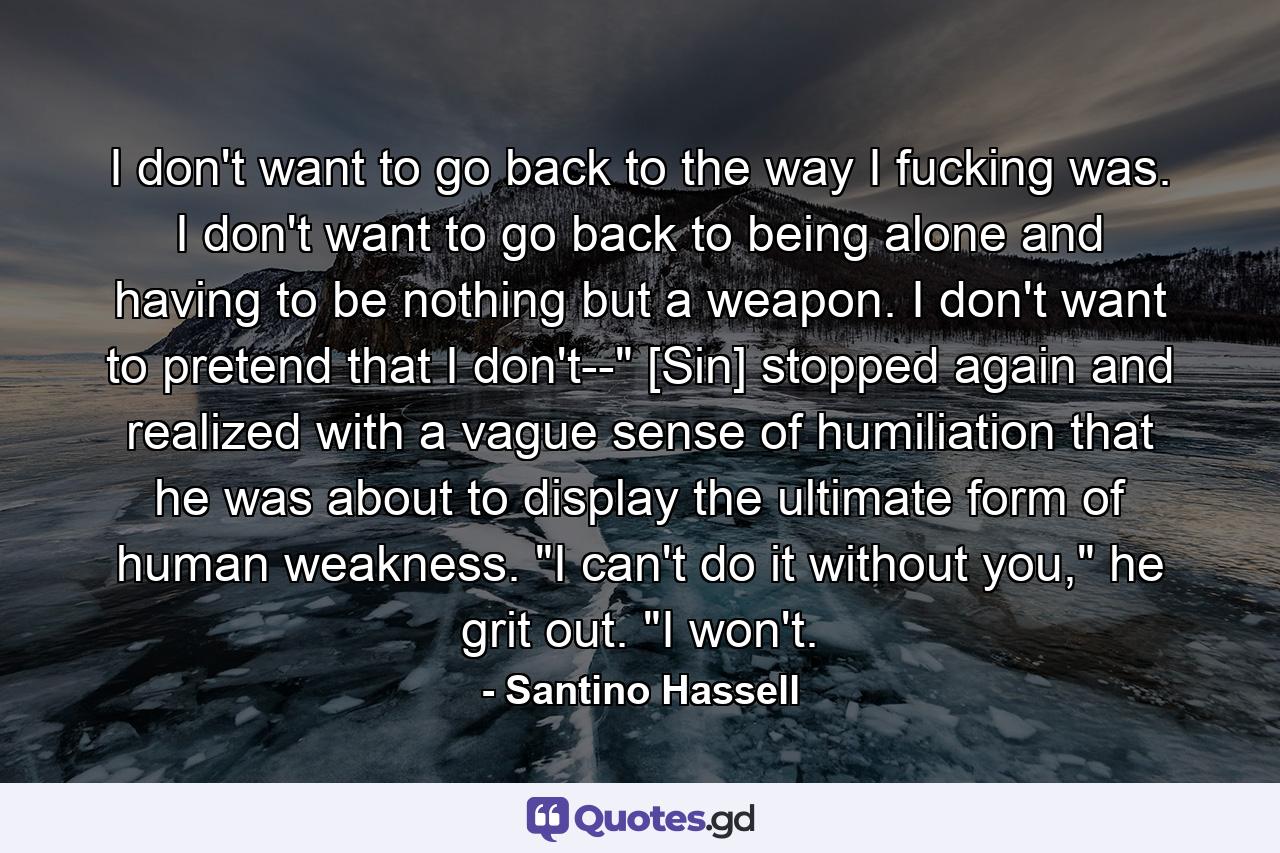 I don't want to go back to the way I fucking was. I don't want to go back to being alone and having to be nothing but a weapon. I don't want to pretend that I don't--