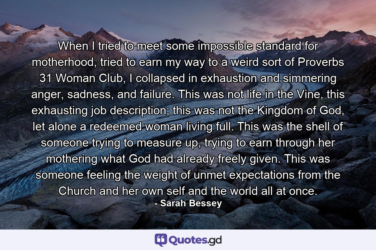 When I tried to meet some impossible standard for motherhood, tried to earn my way to a weird sort of Proverbs 31 Woman Club, I collapsed in exhaustion and simmering anger, sadness, and failure. This was not life in the Vine, this exhausting job description; this was not the Kingdom of God, let alone a redeemed woman living full. This was the shell of someone trying to measure up, trying to earn through her mothering what God had already freely given. This was someone feeling the weight of unmet expectations from the Church and her own self and the world all at once. - Quote by Sarah Bessey