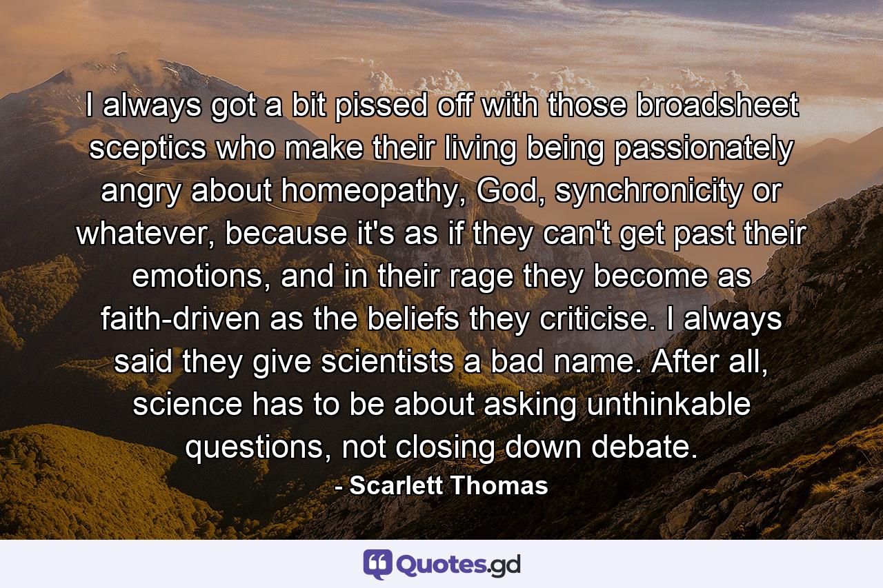 I always got a bit pissed off with those broadsheet sceptics who make their living being passionately angry about homeopathy, God, synchronicity or whatever, because it's as if they can't get past their emotions, and in their rage they become as faith-driven as the beliefs they criticise. I always said they give scientists a bad name. After all, science has to be about asking unthinkable questions, not closing down debate. - Quote by Scarlett Thomas