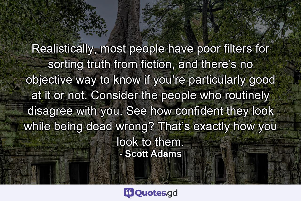 Realistically, most people have poor filters for sorting truth from fiction, and there’s no objective way to know if you’re particularly good at it or not. Consider the people who routinely disagree with you. See how confident they look while being dead wrong? That’s exactly how you look to them. - Quote by Scott Adams