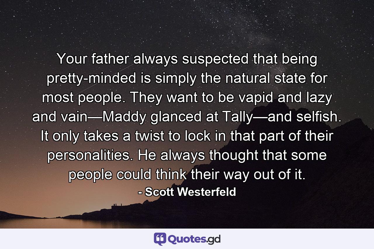 Your father always suspected that being pretty-minded is simply the natural state for most people. They want to be vapid and lazy and vain—Maddy glanced at Tally—and selfish. It only takes a twist to lock in that part of their personalities. He always thought that some people could think their way out of it. - Quote by Scott Westerfeld