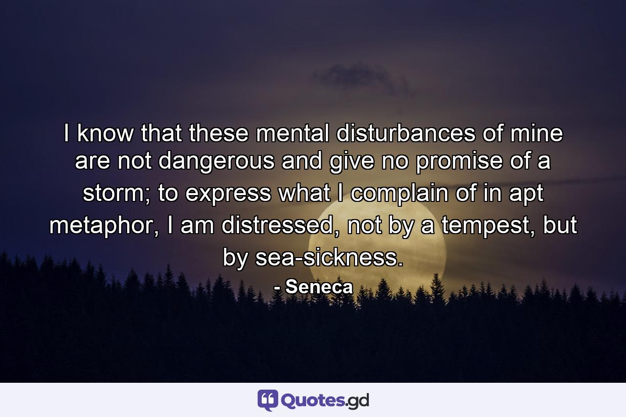 I know that these mental disturbances of mine are not dangerous and give no promise of a storm; to express what I complain of in apt metaphor, I am distressed, not by a tempest, but by sea-sickness. - Quote by Seneca