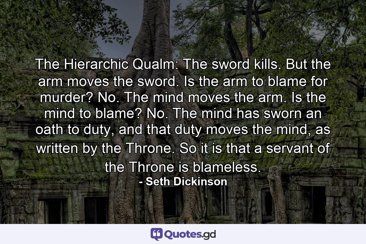 The Hierarchic Qualm: The sword kills. But the arm moves the sword. Is the arm to blame for murder? No. The mind moves the arm. Is the mind to blame? No. The mind has sworn an oath to duty, and that duty moves the mind, as written by the Throne. So it is that a servant of the Throne is blameless. - Quote by Seth Dickinson