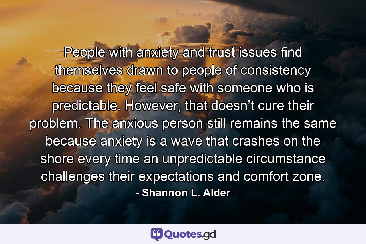 People with anxiety and trust issues find themselves drawn to people of consistency because they feel safe with someone who is predictable. However, that doesn’t cure their problem. The anxious person still remains the same because anxiety is a wave that crashes on the shore every time an unpredictable circumstance challenges their expectations and comfort zone. - Quote by Shannon L. Alder