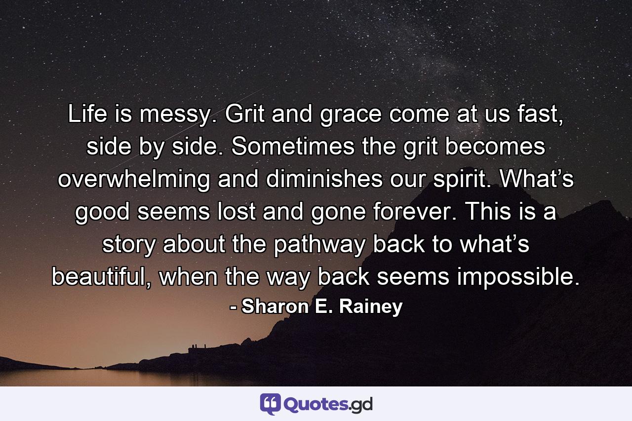 Life is messy. Grit and grace come at us fast, side by side. Sometimes the grit becomes overwhelming and diminishes our spirit. What’s good seems lost and gone forever. This is a story about the pathway back to what’s beautiful, when the way back seems impossible. - Quote by Sharon E. Rainey