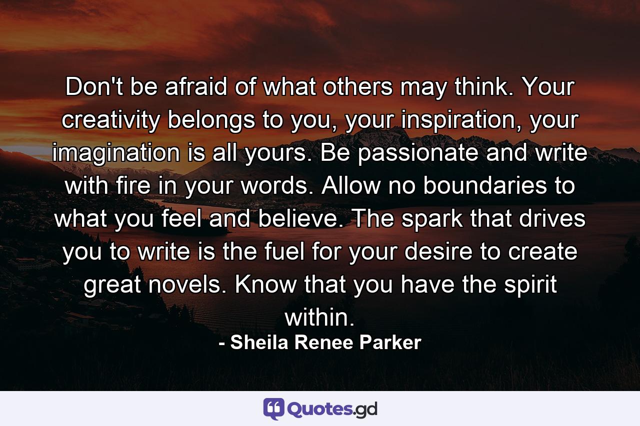 Don't be afraid of what others may think. Your creativity belongs to you, your inspiration, your imagination is all yours. Be passionate and write with fire in your words. Allow no boundaries to what you feel and believe. The spark that drives you to write is the fuel for your desire to create great novels. Know that you have the spirit within. - Quote by Sheila Renee Parker