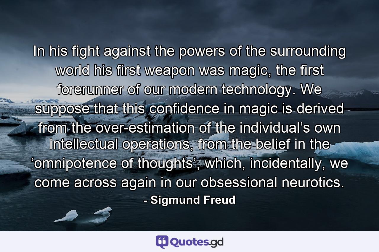 In his fight against the powers of the surrounding world his first weapon was magic, the first forerunner of our modern technology. We suppose that this confidence in magic is derived from the over-estimation of the individual’s own intellectual operations, from the belief in the ‘omnipotence of thoughts’, which, incidentally, we come across again in our obsessional neurotics. - Quote by Sigmund Freud