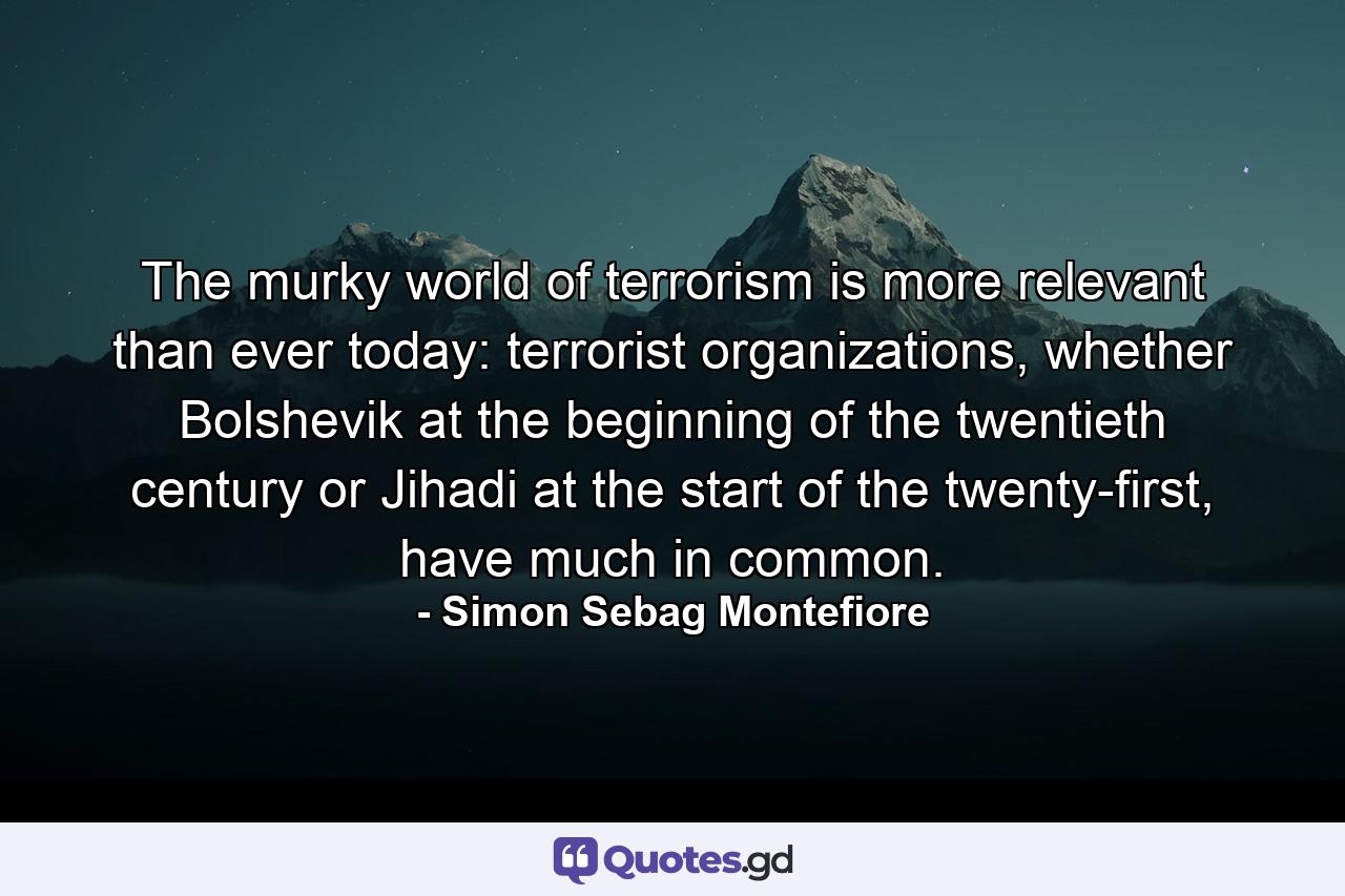 The murky world of terrorism is more relevant than ever today: terrorist organizations, whether Bolshevik at the beginning of the twentieth century or Jihadi at the start of the twenty-first, have much in common. - Quote by Simon Sebag Montefiore