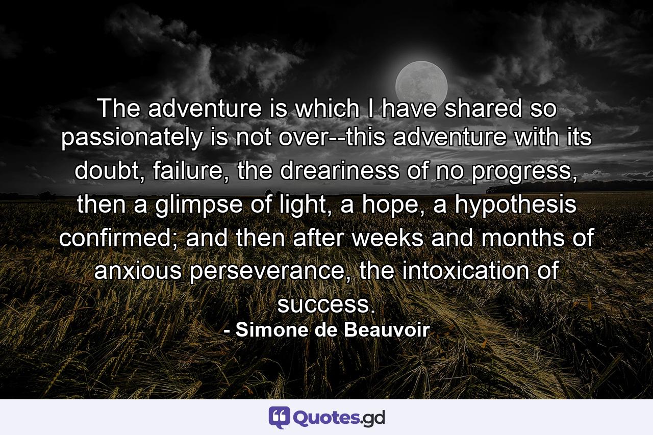 The adventure is which I have shared so passionately is not over--this adventure with its doubt, failure, the dreariness of no progress, then a glimpse of light, a hope, a hypothesis confirmed; and then after weeks and months of anxious perseverance, the intoxication of success. - Quote by Simone de Beauvoir