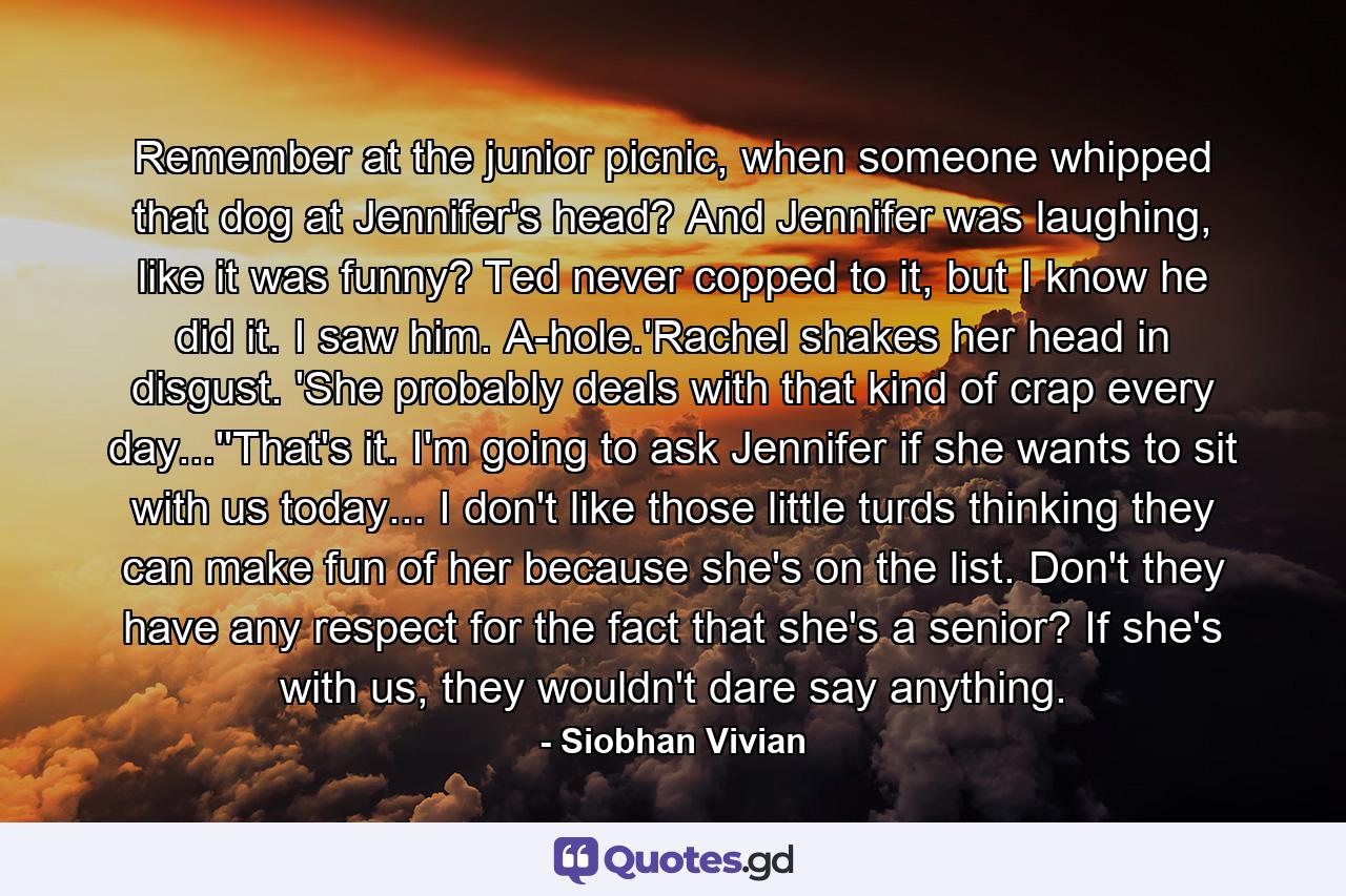 Remember at the junior picnic, when someone whipped that dog at Jennifer's head? And Jennifer was laughing, like it was funny? Ted never copped to it, but I know he did it. I saw him. A-hole.'Rachel shakes her head in disgust. 'She probably deals with that kind of crap every day...''That's it. I'm going to ask Jennifer if she wants to sit with us today... I don't like those little turds thinking they can make fun of her because she's on the list. Don't they have any respect for the fact that she's a senior? If she's with us, they wouldn't dare say anything. - Quote by Siobhan Vivian