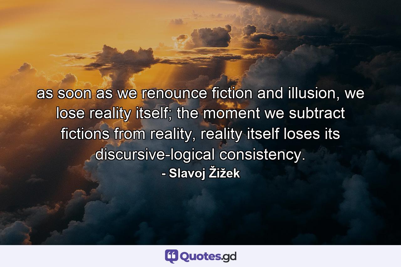 as soon as we renounce fiction and illusion, we lose reality itself; the moment we subtract fictions from reality, reality itself loses its discursive-logical consistency. - Quote by Slavoj Žižek