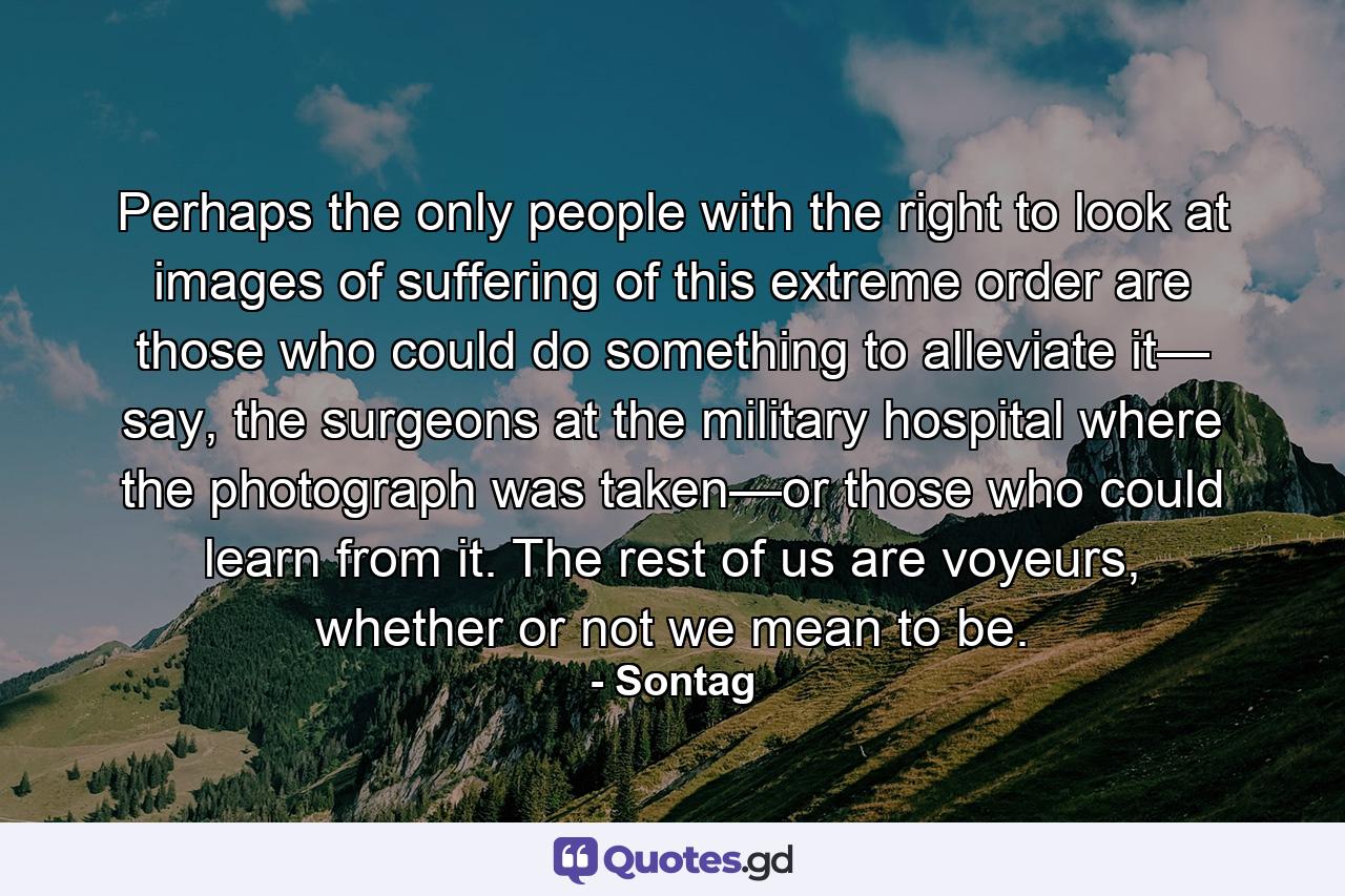 Perhaps the only people with the right to look at images of suffering of this extreme order are those who could do something to alleviate it— say, the surgeons at the military hospital where the photograph was taken—or those who could learn from it. The rest of us are voyeurs, whether or not we mean to be. - Quote by Sontag