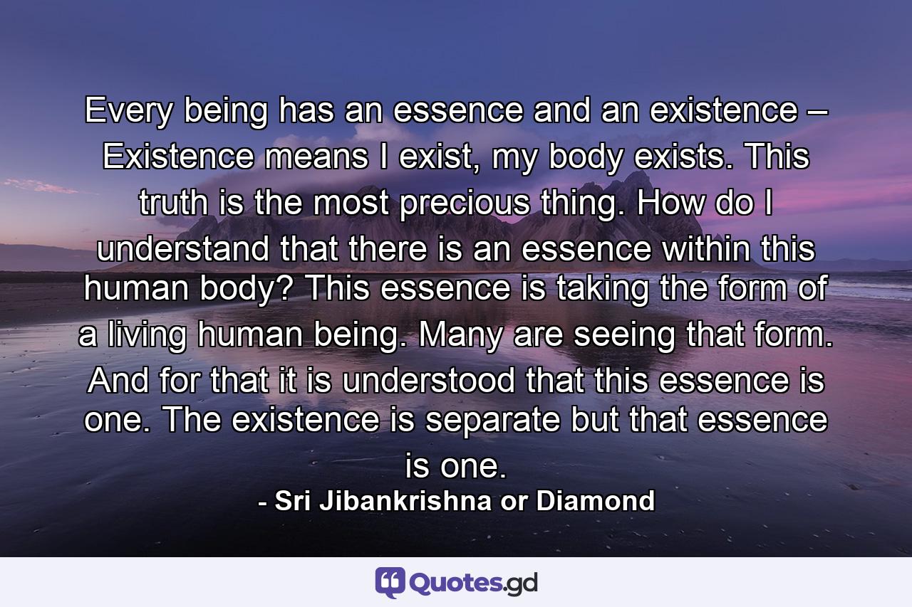 Every being has an essence and an existence – Existence means I exist, my body exists. This truth is the most precious thing. How do I understand that there is an essence within this human body? This essence is taking the form of a living human being. Many are seeing that form. And for that it is understood that this essence is one. The existence is separate but that essence is one. - Quote by Sri Jibankrishna or Diamond