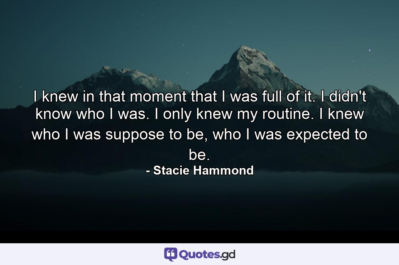 I knew in that moment that I was full of it. I didn't know who I was. I only knew my routine. I knew who I was suppose to be, who I was expected to be. - Quote by Stacie Hammond