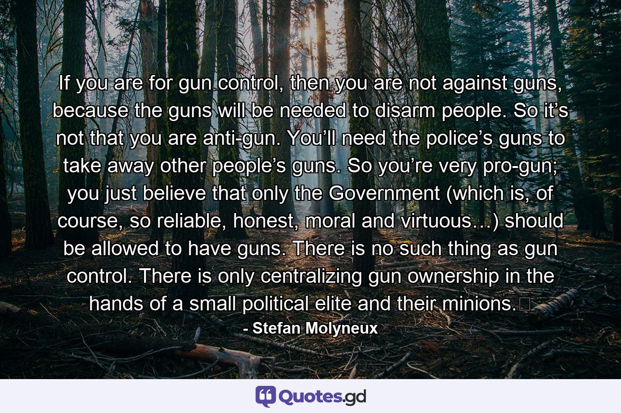 If you are for gun control, then you are not against guns, because the guns will be needed to disarm people. So it’s not that you are anti-gun. You’ll need the police’s guns to take away other people’s guns. So you’re very pro-gun; you just believe that only the Government (which is, of course, so reliable, honest, moral and virtuous…) should be allowed to have guns. There is no such thing as gun control. There is only centralizing gun ownership in the hands of a small political elite and their minions.﻿ - Quote by Stefan Molyneux